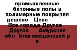 промышленные бетонные полы и полимерные покрытия дешево › Цена ­ 1 008 - Все города Другое » Другое   . Амурская обл.,Благовещенский р-н